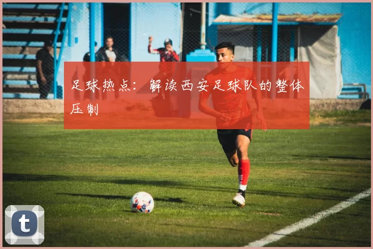 足球热点：解读西安足球队的整体压制