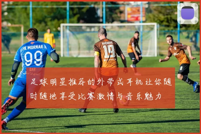 足球明星推荐的外带式耳机让你随时随地享受比赛激情与音乐魅力