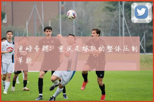 重磅专题：重庆足球队的整体压制革新