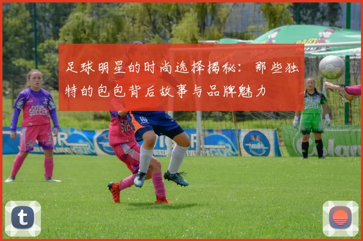 足球明星的时尚选择揭秘：那些独特的包包背后故事与品牌魅力