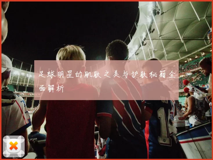 足球明星的肌肤之美与护肤秘籍全面解析